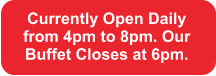 Currently Open Daily from 4pm to 8pm. Our Buffet Closes at 6pm.