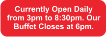 Currently Open Daily from 3pm to 8:30pm. Our Buffet Closes at 6pm.