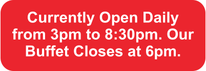 Currently Open Daily from 3pm to 8:30pm. Our Buffet Closes at 6pm.